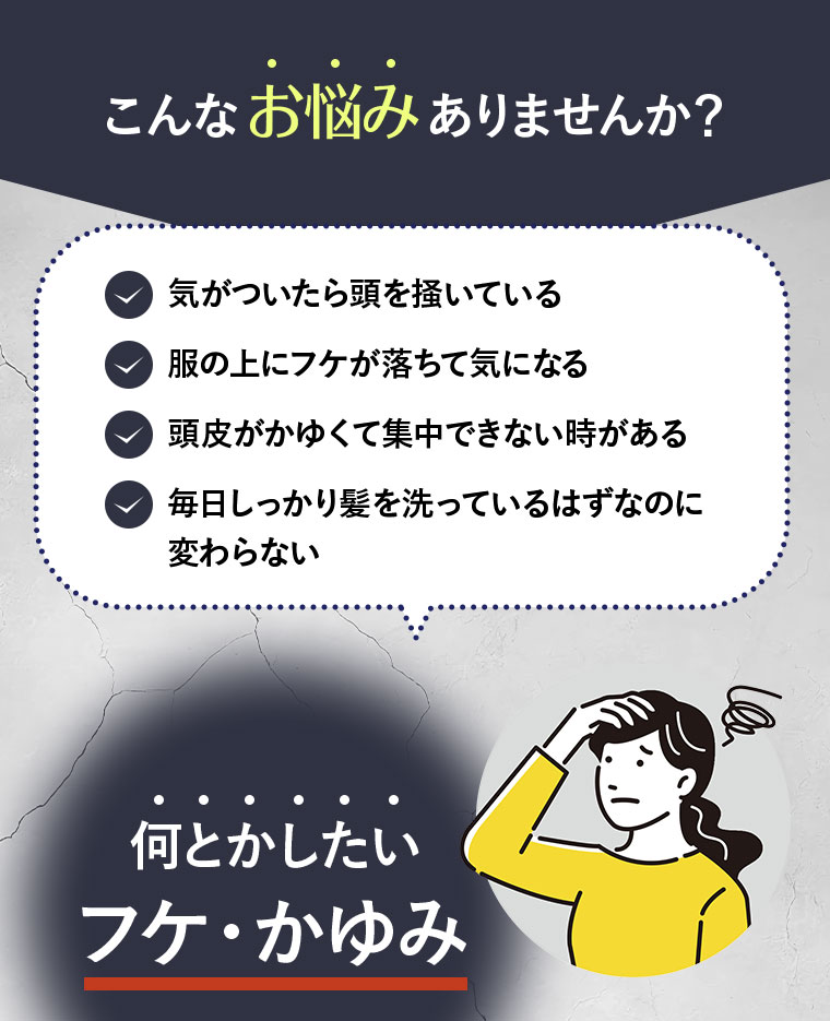 こんなお悩みありませんか？ 気がついたら頭を掻いている 服の上にフケが落ちて気になる 頭皮がかゆくて集中できない時がある 毎日しっかり髪を洗っているはずなのに変わらない