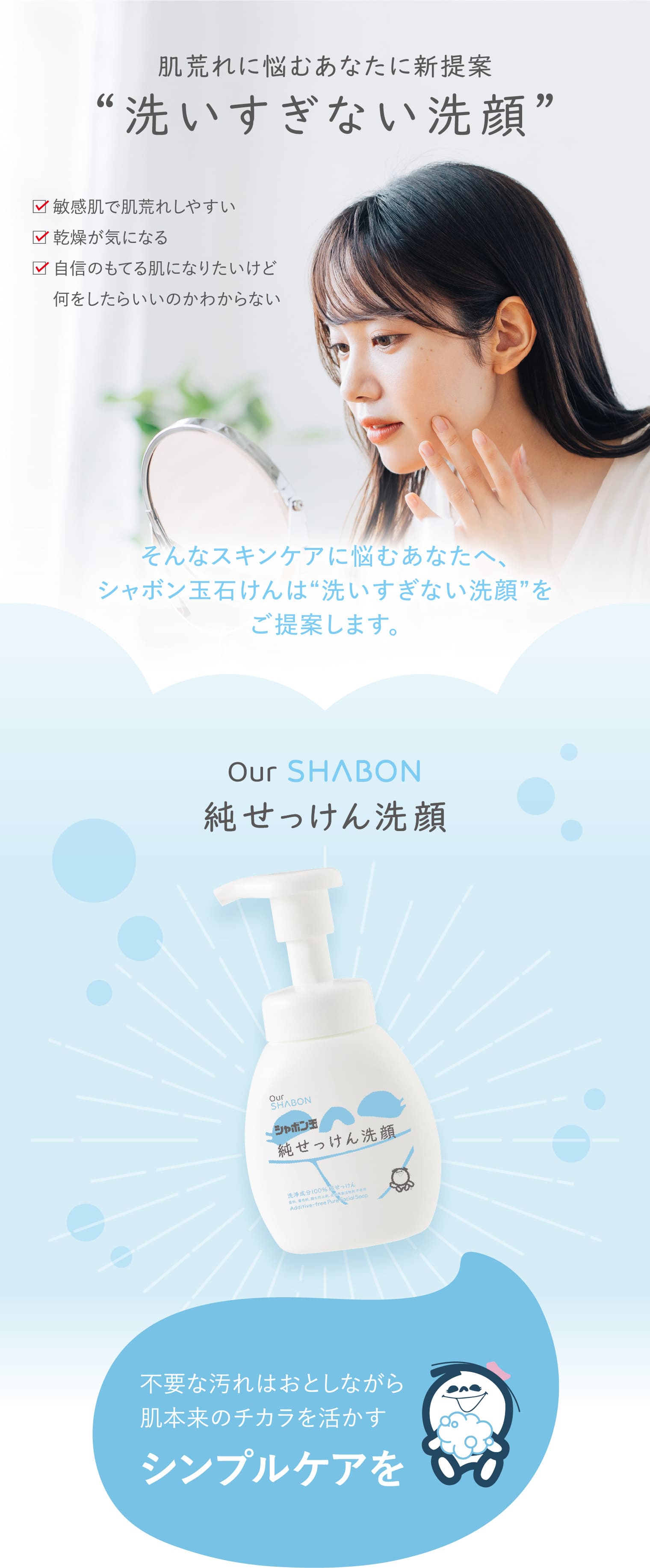 肌荒れに悩むあなたに新提案 “洗いすぎない洗顔” 敏感肌で肌荒れしやすい 乾燥が気になる 自信のもてる肌になりたいけど何をしたらいいのかわからない そんなスキンケアに悩むあなたへ、シャボン玉石けんは“洗いすぎない洗顔”をご提案します。 Our SHABON純せっけん洗顔 不要な汚れはおとしながら肌本来のチカラを活かすシンプルケアを 