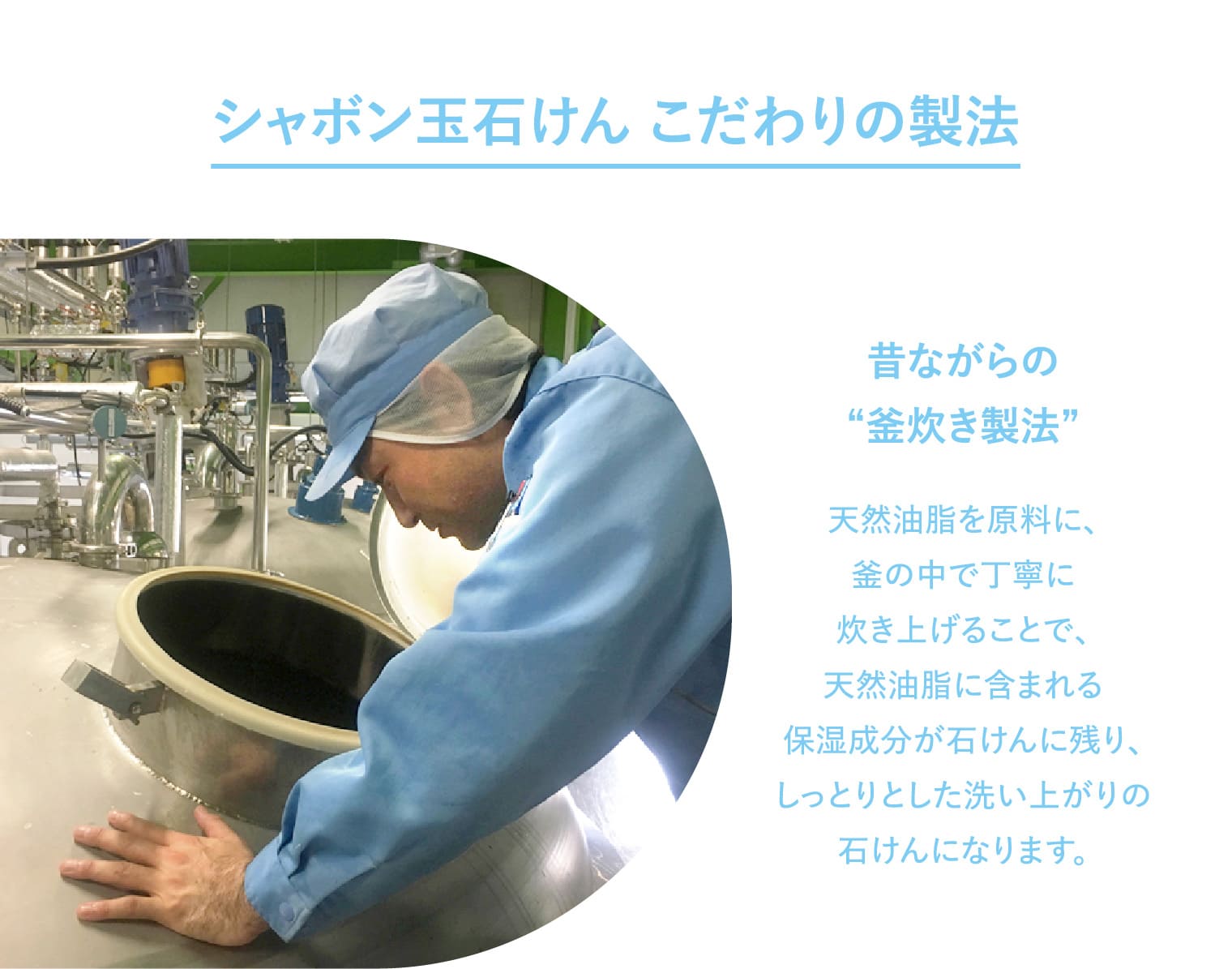 シャボン玉石けん こだわりの製法 昔ながらの“釜炊き製法” 天然油脂を原料に、釜の中で丁寧に炊き上げることで、天然油脂に含まれる保湿成分が石けんに残り、しっとりとした洗い上がりの石けんになります。