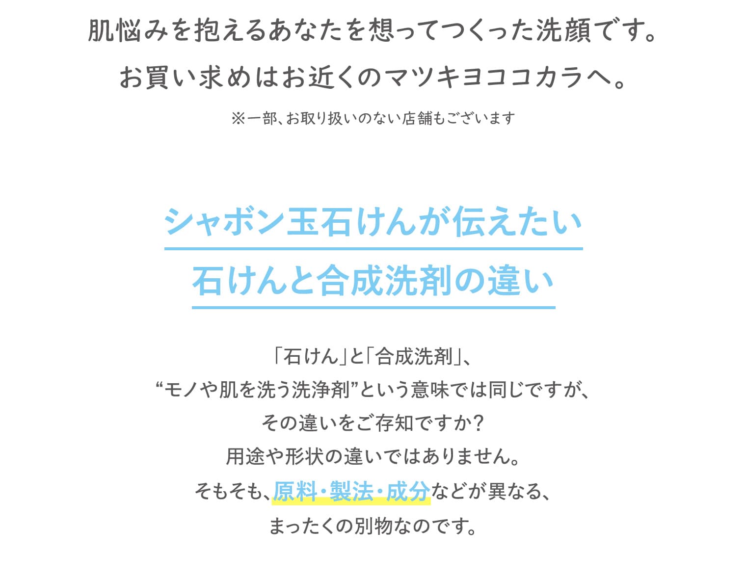 肌悩みを抱えるあなたを想ってつくった洗顔です。お買い求めはお近くのマツキヨココカラへ。※一部、お取り扱いのない店舗もございます シャボン玉石けんが伝えたい石けんと合成洗剤の違い 「石けん」と「合成洗剤」、“モノや肌を洗う洗浄剤”という意味では同じですが、その違いをご存知ですか？用途や形状の違いではありません。そもそも、原料・製法・成分などが異なる、まったくの別物なのです。