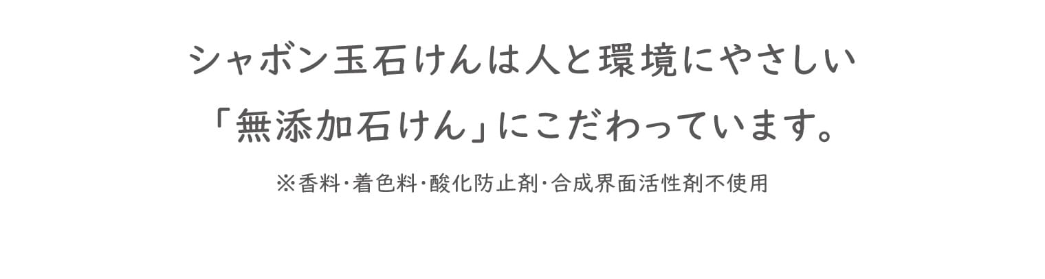 シャボン玉石けんは人と環境にやさしい「無添加石けん」にこだわっています。※香料・着色料・酸化防止剤・合成界面活性剤不使用