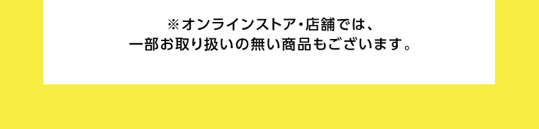 オンラインストア・店舗では、一部お取り扱いのない店舗もございます。