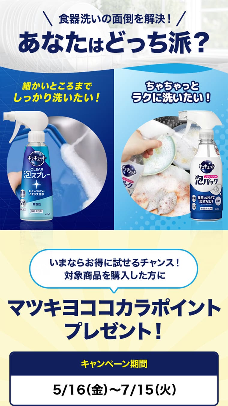 食器洗いの面倒を解決！あなたはどっち派？　細かいところまでしっかり洗いたい! ちゃちゃっとラクに洗いたい！　いまならお得に試せるチャンス！対象商品を購入した方に　マツキヨココカラポイントプレゼント！　キャンペーン期間5/16（金）～7/15（火）