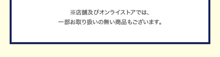 ※店舗及びオンラインストアでは、一部お取り扱いの無い商品もございます。