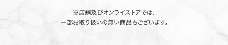 ※店舗及びオンラインストアでは、一部お取り扱いの無い商品もございます。