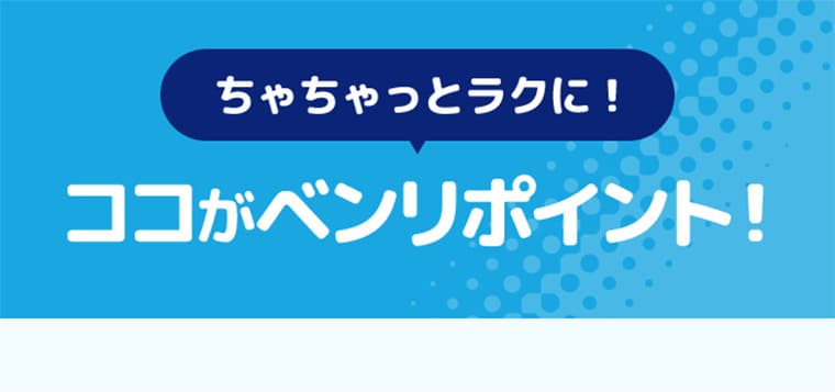 ちゃちゃっとラクに！ココがベンリポイント！