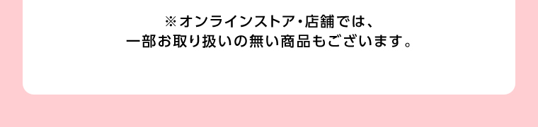 オンラインストア・店舗では、一部お取り扱いのない店舗もございます。