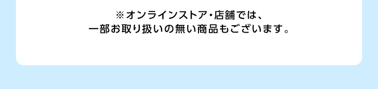 オンラインストア・店舗では、一部お取り扱いのない店舗もございます。