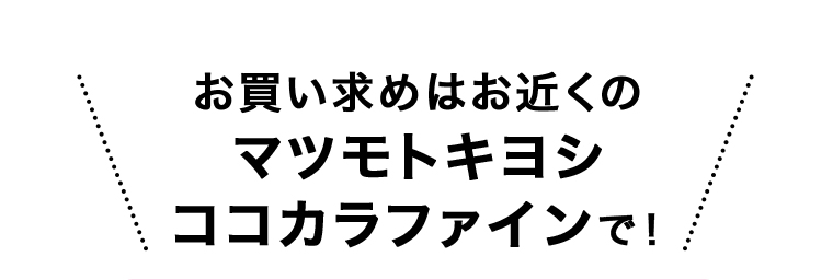 お買い求めはお近くのマツモトキヨシココカラファインで！