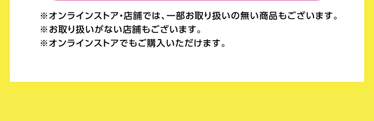 オンラインストア・店舗では、一部お取り扱いのない店舗もございます。