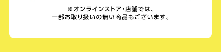 オンラインストア・店舗では、一部お取り扱いのない店舗もございます。