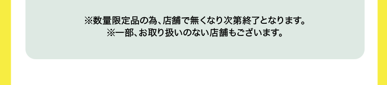 ※数量限定品の為、店舗で無くなり次第終了となります。※一部、お取り扱いの無い店舗もございます。