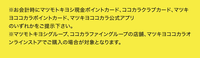※お会計時にマツモトキヨシ現金ポイントカード、ココカラクラブカード、マツキヨココカラポイントカード、マツキヨココカラ公式アプリのいずれかをご提示下さい。※マツモトキヨシグループ、ココカラファイングループの店舗、マツキヨココカラオンラインストアでご購入の場合が対象となります。
