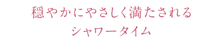 穏やかにやさしく満たされるシャワータイム
