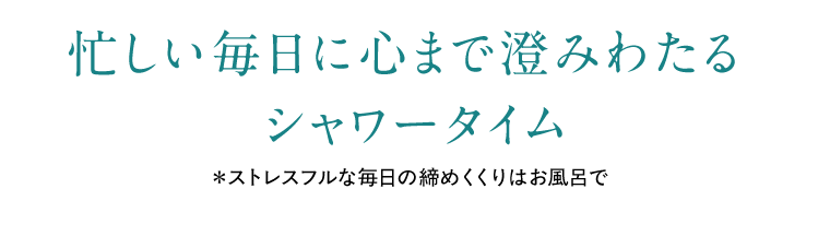 忙しい毎日に心まで澄みわたるシャワータイム　*ストレスフルな毎日の締めくくりはお風呂で