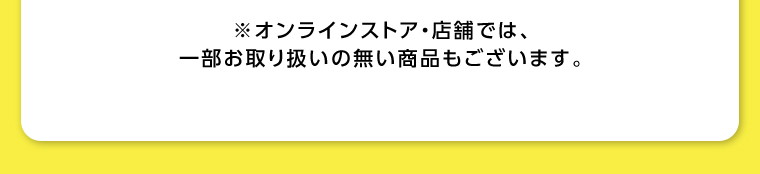 オンラインストア・店舗では、一部お取り扱いのない店舗もございます。