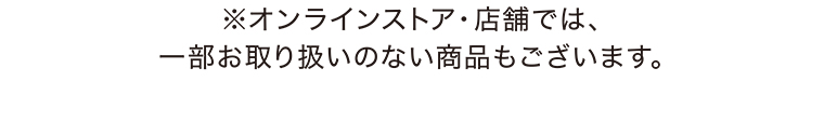 ※オンラインストア・店舗では、一部お取り扱いのない商品もございます。