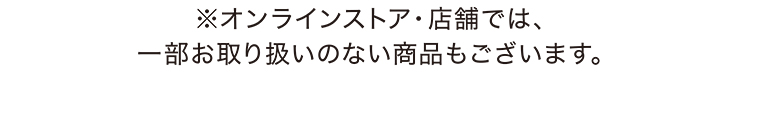 ※オンラインストア・店舗では、一部お取り扱いのない商品もございます。