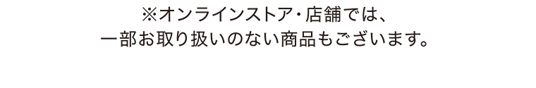 ※オンラインストア・店舗では、一部お取り扱いのない商品もございます。
