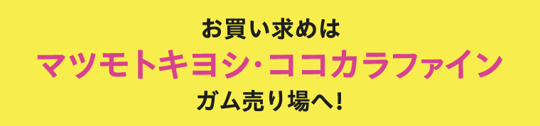 お買い求めはマツモトキヨシ・ココカラファイン ガム売り場へ！