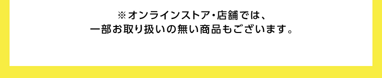 オンラインストア・店舗では、一部お取り扱いのない店舗もございます。