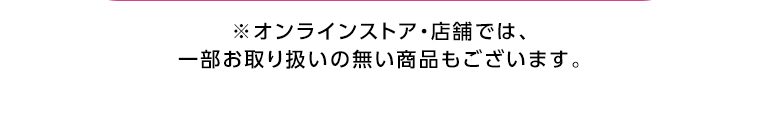 オンラインストア・店舗では、一部お取り扱いのない店舗もございます。