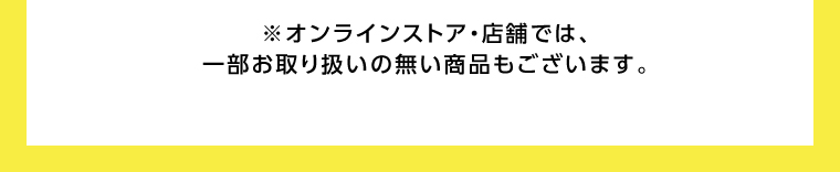 オンラインストア・店舗では、一部お取り扱いのない店舗もございます。