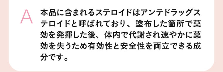 本品に含まれるステロイドはアンテドラッグステロイドと呼ばれており、塗布した箇所で薬効を発揮した後、体内で代謝され速やかに薬効を失うため有効性と安全性を両立できる成分です。