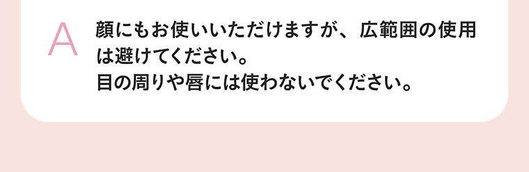 顔にもお使いいただけますが、広範囲の使用は避けてください。目の周りや唇には使わないでください。