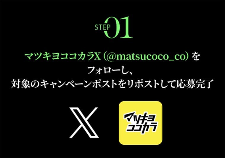 STEP01　マツキヨココカラX マツキヨココカラX（@matsucoco_co）をフォローし、対象のキャンペーンポストをリポストして応募完了