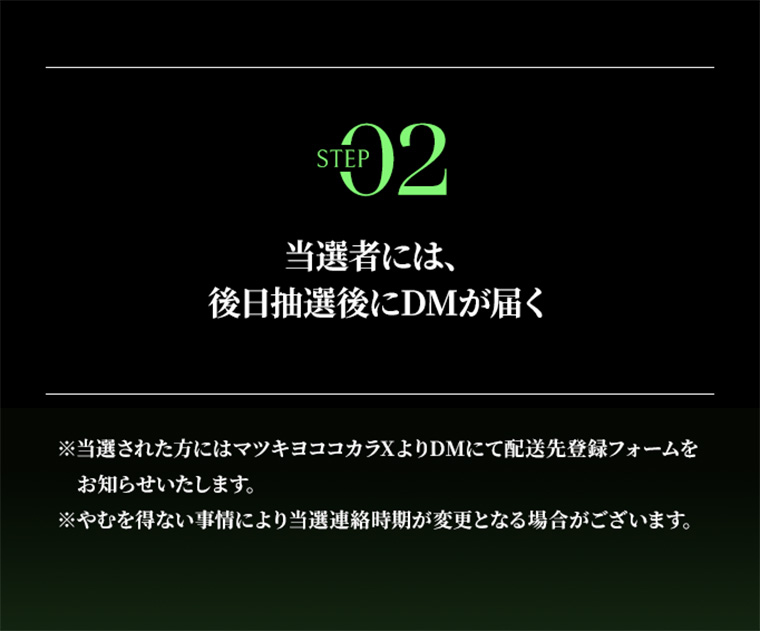 STEP02 当選者には、後日抽選後にDMが届く　※当選された方にはﾏマツキヨココカラXよりDMにて配送先登録フォームをお知らせいたします。 ※やむを得ない事情により当選連絡時期が変更となる場合がございます。