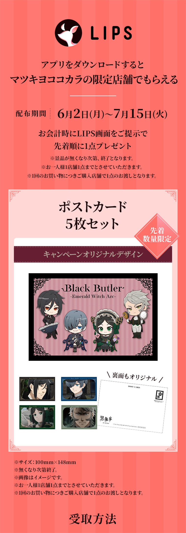 LIPS　アプリをダウンロードするとマツキヨココカラの限定店舗でもらえる　配布期間｜5月28日（水）～7月17日（火）　お会計時にLIPS画面をご提示で先着順に1点プレゼント ※景品がなくなり次第、終了となります。※おひとり様1店舗1点までとさせていただきます。※1回のお買い物につきご購入店舗で1点のお渡しとなります。　ポストカード5枚セット 先着数量限定 キャンペーンオリジナルデザイン　※サイズ：100mm×148mm ※無くなり次第終了。 ※画像はイメージです。 ※お一人様1店舗1点までとさせていただきます。 ※1回のお買い物につきご購入店舗で1点のお渡しとなります。 受取方法