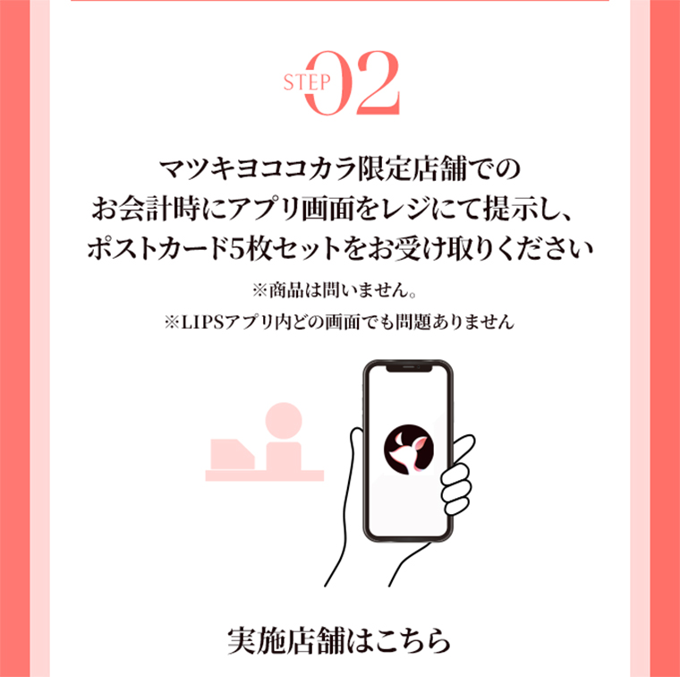 STEP02 マツキヨココカラ限定店舗でのお会計時にアプリ画面をレジにて提示し、ポストカード5枚セットをお受け取りください　※商品は問いません。　実施店舗はこちら