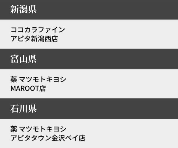 新潟県 ココカラファイン アピタ新潟西店
富山県 薬 マツモトキヨシ MAROOT店
石川県 薬 マツモトキヨシ アピタタウン金沢ベイ店