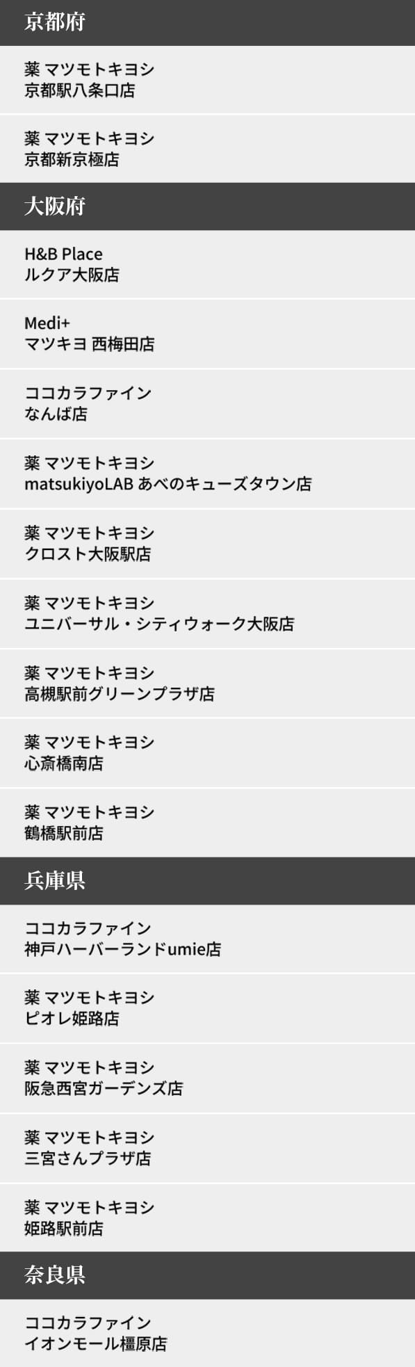 京都府 薬 マツモトキヨシ 京都駅八条口店 薬 マツモトキヨシ 京都新京極店
大阪府 H&B Place ルクア大阪店 Medi+ マツキヨ 西梅田店 ココカラファイン なんば店 薬 マツモトキヨシ matsukiyoLAB あべのキューズタウン店 薬 マツモトキヨシ クロスト大阪駅店 薬 マツモトキヨシ ユニバーサル・シティウォーク大阪店 薬 マツモトキヨシ 高槻駅前グリーンプラザ店 薬 マツモトキヨシ 心斎橋南店 薬 マツモトキヨシ 鶴橋駅前店
兵庫県 ココカラファイン 神戸ハーバーランドumie店 薬 マツモトキヨシ ピオレ姫路店 薬 マツモトキヨシ 阪急西宮ガーデンズ店 薬 マツモトキヨシ 三宮さんプラザ店 薬 マツモトキヨシ 姫路駅前店
奈良県 ココカラファイン イオンモール橿原店