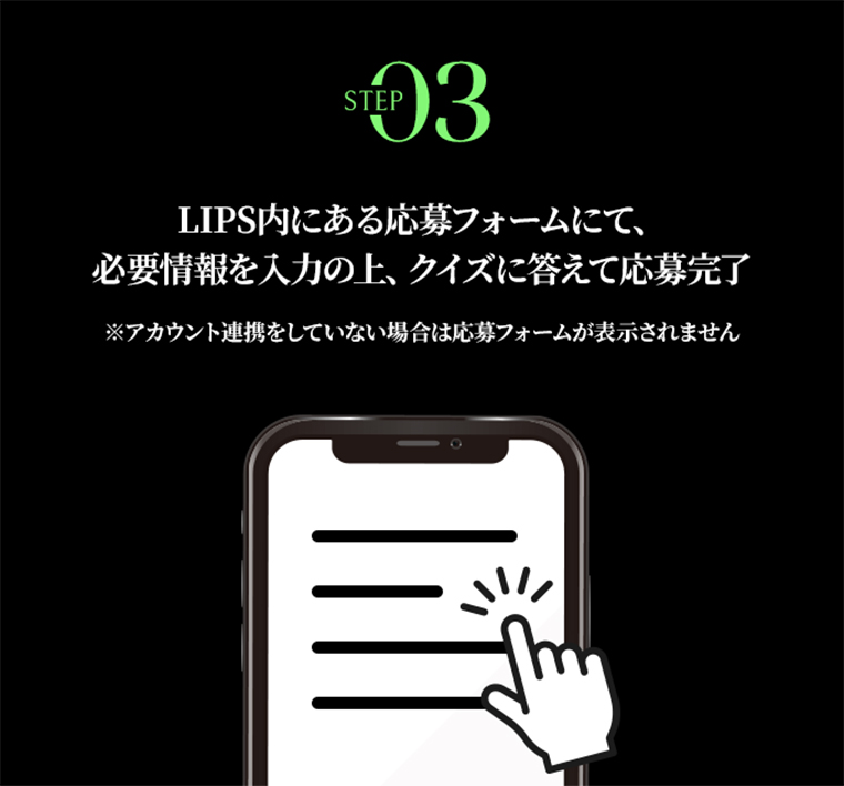 STEP03 LIPS内にある応募フォームにて、必要情報を入力の上、クイズに答えて応募完了※アカウント連携をしていない場合は応募フォームが表示されません。