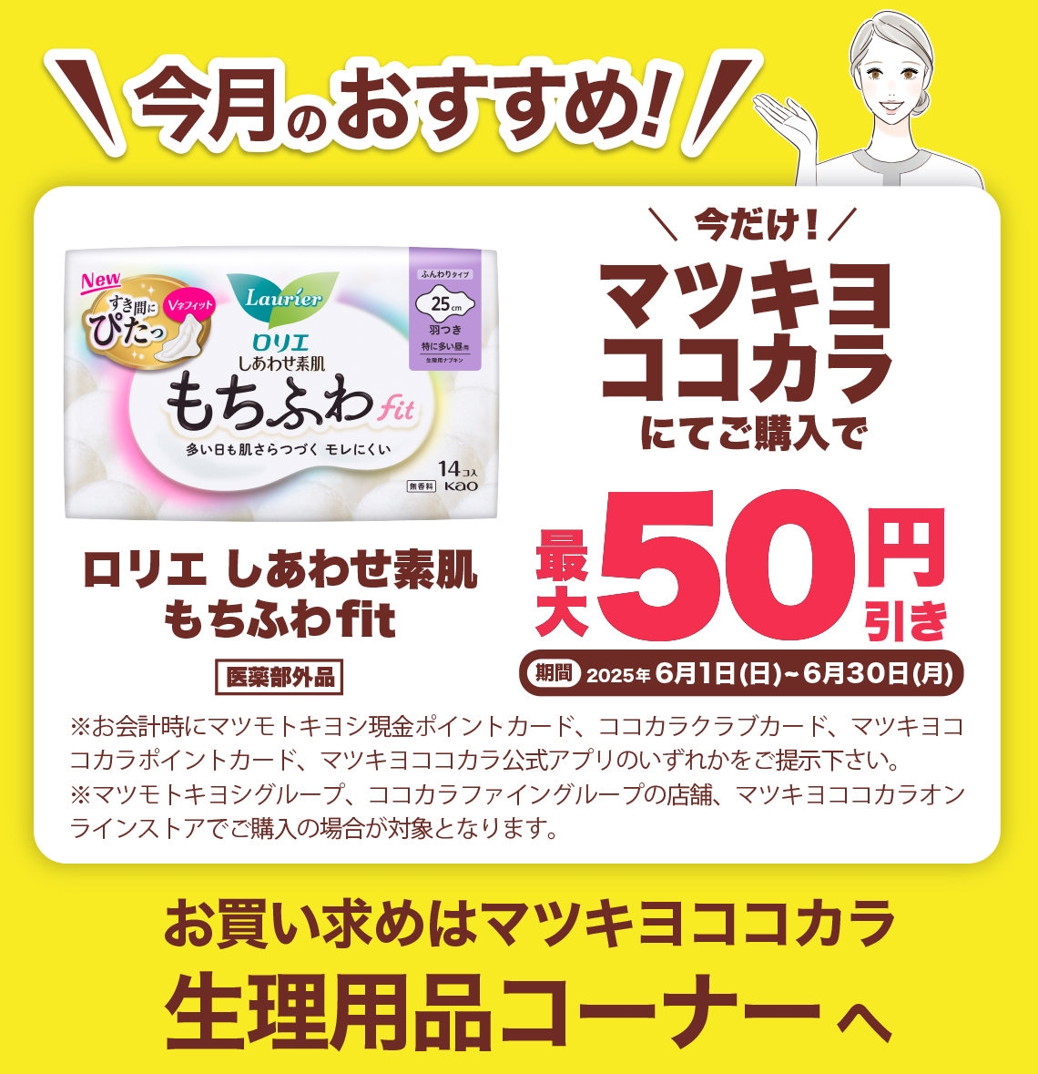 今月のおすすめ! ロリエしあわせ素肌もちぶわfit 医薬部外品 今だけ!マツキヨココカラにてご購入で ※お会計時にマツモトキヨシ現金ポイントカード、ココカラクラブカード、マツキヨココカラポイントカード、マツキヨココカラ公式アプリのいずれかをご提示下さい。※マツモトキヨシグループ、ココカラファイングループ(岩崎宏健堂は除く)の店舗、マツキヨココカラオンラインストアでこ購入の場合が対象となります。お買い求めはマツキヨココカラ生理用品コーナーへ