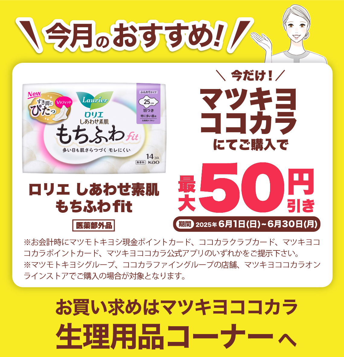 今月のおすすめ! ロリエしあわせ素肌もちぶわfit 医薬部外品 今だけ!マツキヨココカラにてご購入で ※お会計時にマツモトキヨシ現金ポイントカード、ココカラクラブカード、マツキヨココカラポイントカード、マツキヨココカラ公式アプリのいずれかをご提示下さい。※マツモトキヨシグループ、ココカラファイングループ(岩崎宏健堂は除く)の店舗、マツキヨココカラオンラインストアでこ購入の場合が対象となります。お買い求めはマツキヨココカラ生理用品コーナーへ