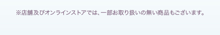 ※店舗及びオンラインストアでは、一部お取り扱いのない商品もございます。