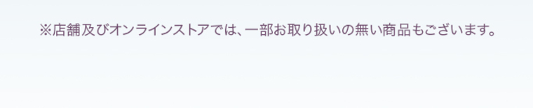 ※店舗及びオンラインストアでは、一部お取り扱いのない商品もございます。