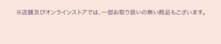 ※店舗及びオンラインストアでは、一部お取り扱いのない商品もございます。