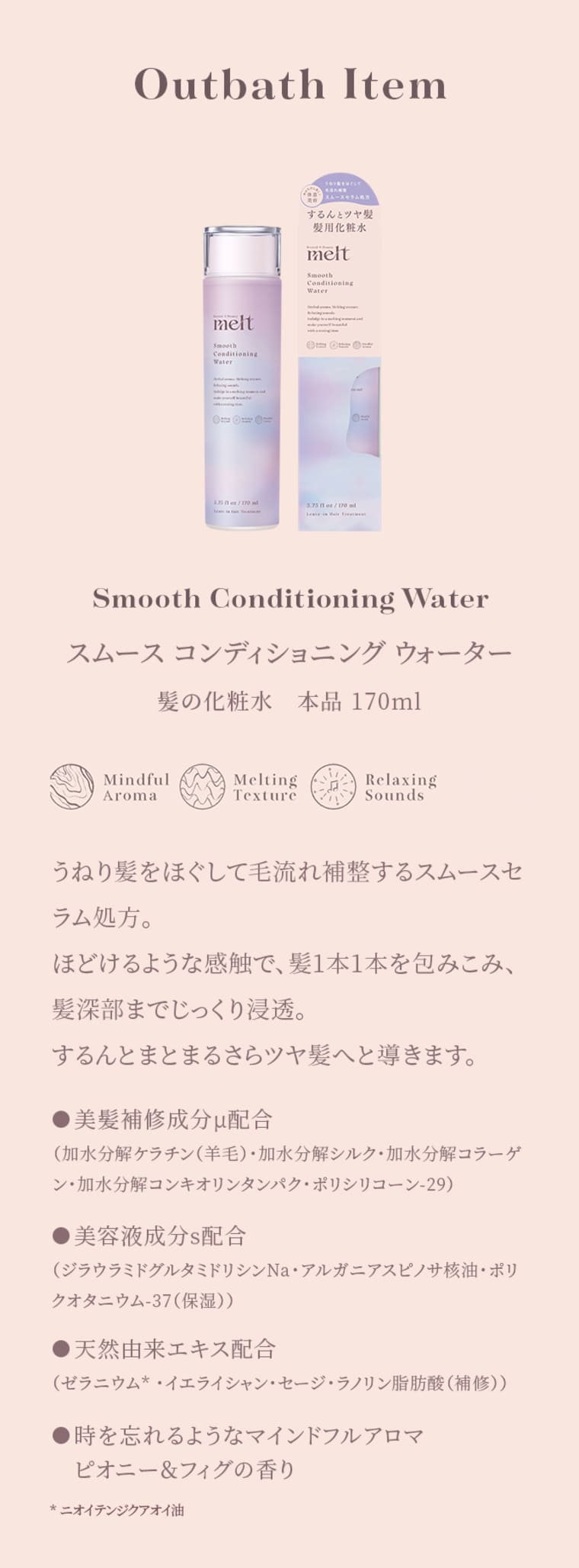 Outbath Item Smooth Conditioning Water スムース コンディショニング ウォーター 髪の化粧水 本品170ml Mindful Aroma／Melting Texture／Relaxing Sounds うねり髪をほぐして毛流れ補整するスムースセラム処方。ほどけるような感触で、髪1本1本を包みこみ、髪深部までじっくり浸透。するんとまとまるさらツヤ髪へと導きます。 ●美髪補修成分μ配合（加水分解ケラチン（羊毛）・加水分解シルク・加水分解コラーゲン・加水分解コンキオリンタンパク・ポリシリコーン-29） ●美容液成分s配合（ジラウロイルグルタミドリシンNa・アルガニアスピノサ核油・ポリクオタニウム-37（保湿）） ●天然由来エキス配合（ゼラニウム＊・イエライシャン・セージ・ラウリン脂肪酸（補修）） ●時を忘れるようなマインドフルアロマ ピオニー＆フィグの香り ※ニオイテンジクアオイ油