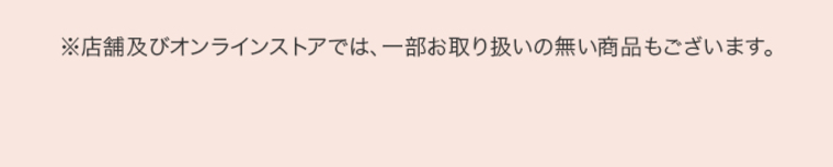 ※店舗及びオンラインストアでは、一部お取り扱いのない商品もございます。