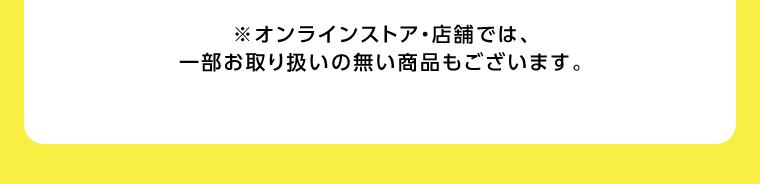 オンラインストア・店舗では、一部お取り扱いのない店舗もございます。