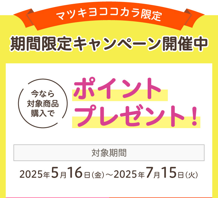 マツキヨココカラ限定 期間限定キャンペーン開催中 今なら対象商品購入でポイントプレゼント！ 対象期間 2025年5月16