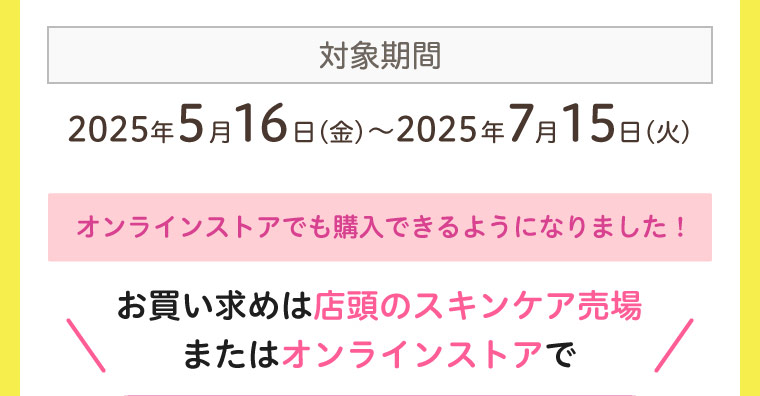 対象期間 2025年5月16日〜2025年7月15日 オンラインストアでも購入できるようになりました！ 店頭のスキンケア売場 またはオンラインストアで