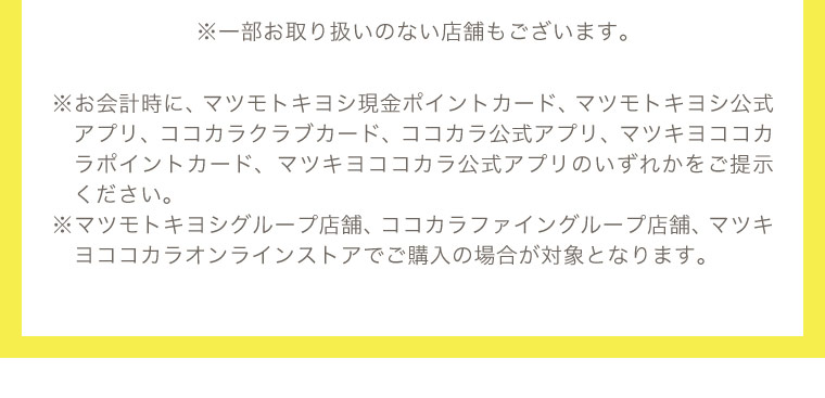 ※お会計時に指定のポイントカードやアプリを提示ください。マツモトキヨシグループ店舗、ココカラファイングループ店舗、マツキヨココカラオンラインストアでの購入が対象