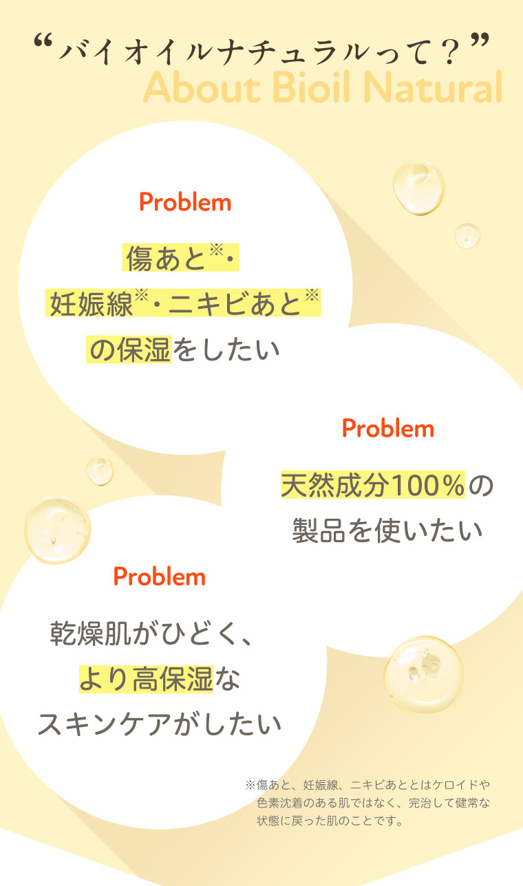 バイオイルナチュラルって？ 傷あと 妊娠線 ニキビあとの保湿をしたい 天然成分100％の製品を使いたい 乾燥肌がひどく、より高保湿なスキンケアがしたい