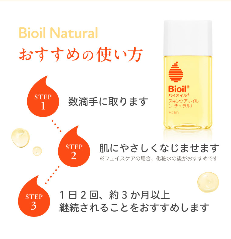 Bioil Natural おすすめの使い方 STEP1 数滴手に取ります STEP2 肌にやさしくなじませます STEP3 1日2回、約3か月以上継続されることをおすすめします