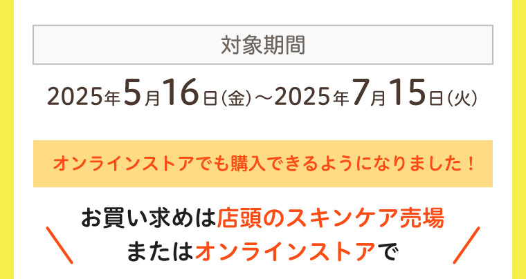 対象期間 2025年5月16日〜2025年7月15日 オンラインストアでも購入可能 店頭のスキンケア売場またはオンラインストアで
